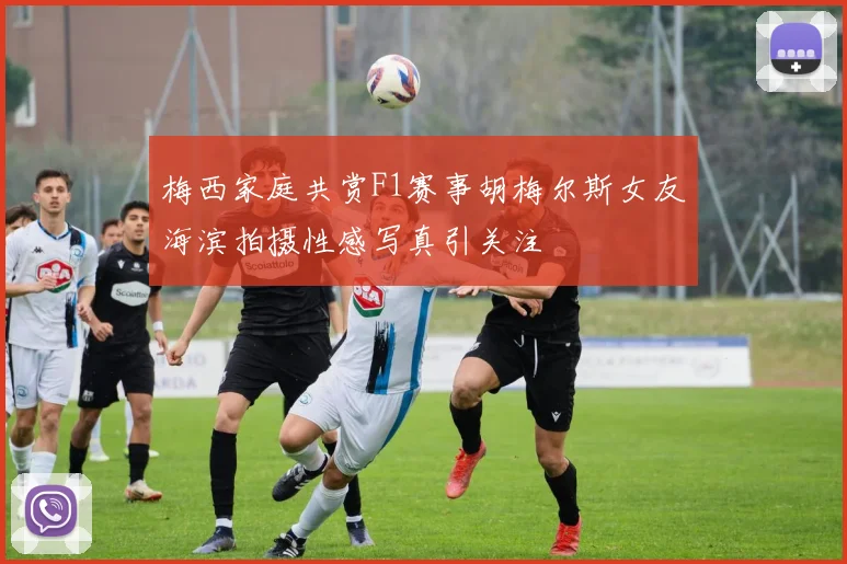 梅西家庭共赏F1赛事胡梅尔斯女友海滨拍摄性感写真引关注