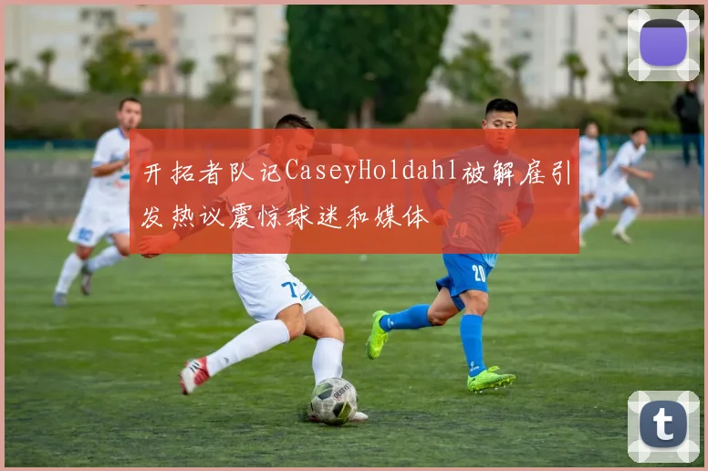 开拓者队记CaseyHoldahl被解雇引发热议震惊球迷和媒体