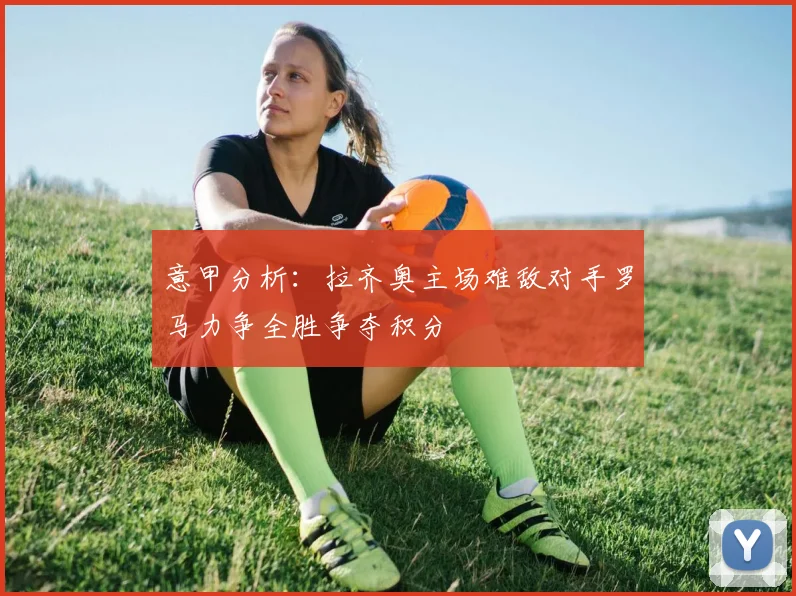 意甲分析：拉齐奥主场难敌对手罗马力争全胜争夺积分