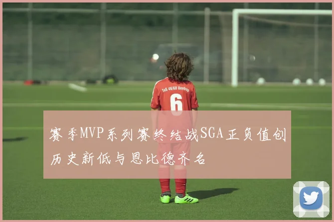 赛季MVP系列赛终结战SGA正负值创历史新低与恩比德齐名