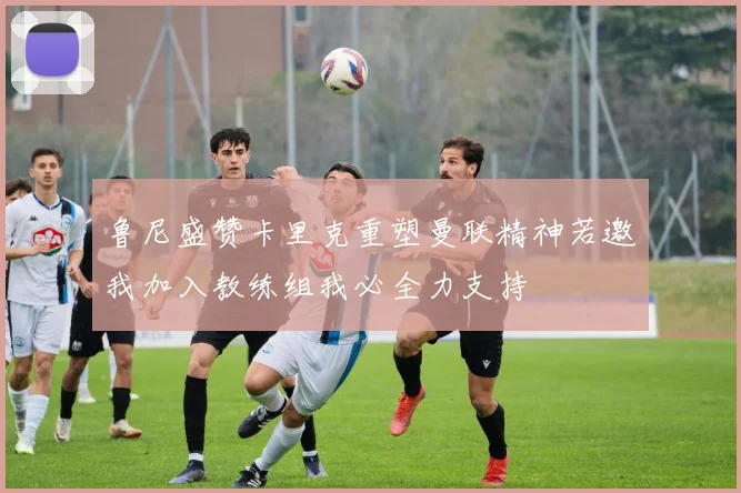 鲁尼盛赞卡里克重塑曼联精神若邀我加入教练组我必全力支持