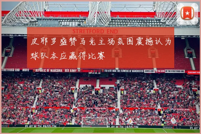 皮耶罗盛赞马竞主场氛围震撼认为球队本应赢得比赛