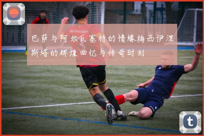 巴萨与阿尔瓦塞特的情缘梅西伊涅斯塔的辉煌回忆与传奇时刻