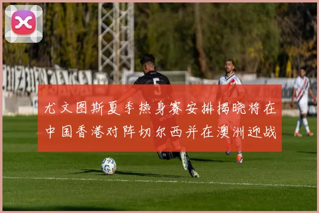 尤文图斯夏季热身赛安排揭晓将在中国香港对阵切尔西并在澳洲迎战国米
