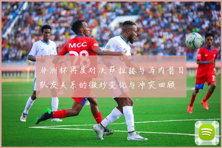 非洲杯再度对决萨拉赫与马内昔日队友关系的微妙变化与冲突回顾