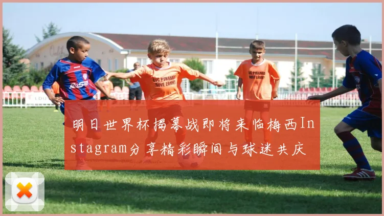 明日世界杯揭幕战即将来临梅西Instagram分享精彩瞬间与球迷共庆