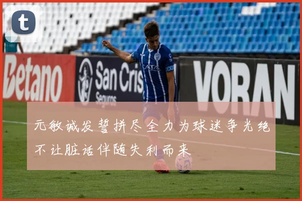 元敏诚发誓拼尽全力为球迷争光绝不让脏话伴随失利而来