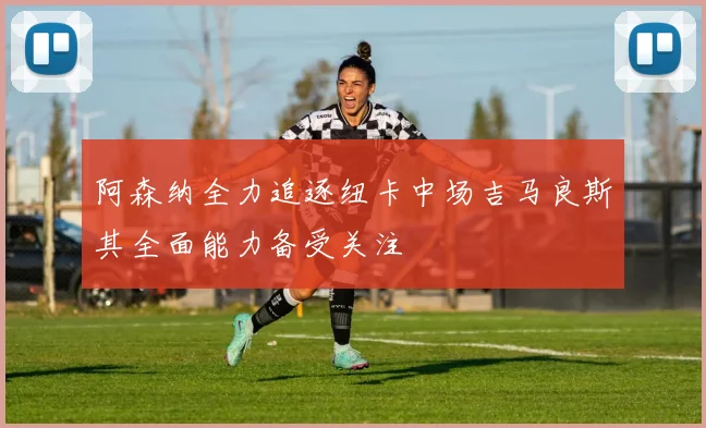 阿森纳全力追逐纽卡中场吉马良斯其全面能力备受关注