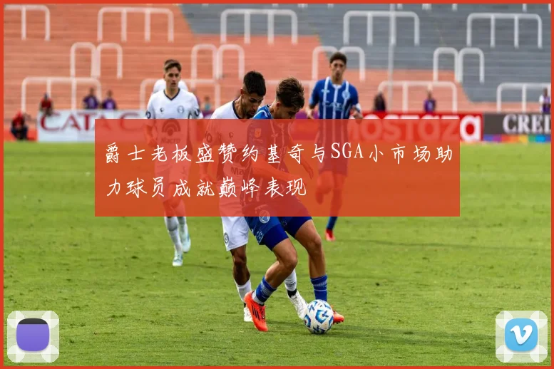 爵士老板盛赞约基奇与SGA小市场助力球员成就巅峰表现