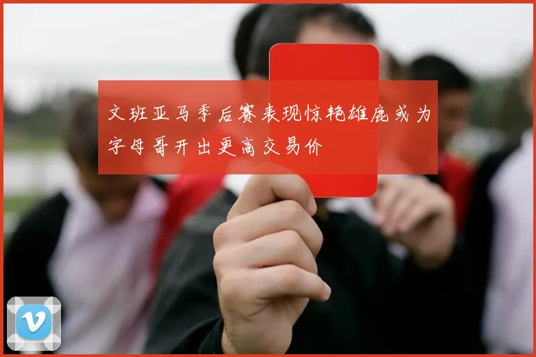 文班亚马季后赛表现惊艳雄鹿或为字母哥开出更高交易价