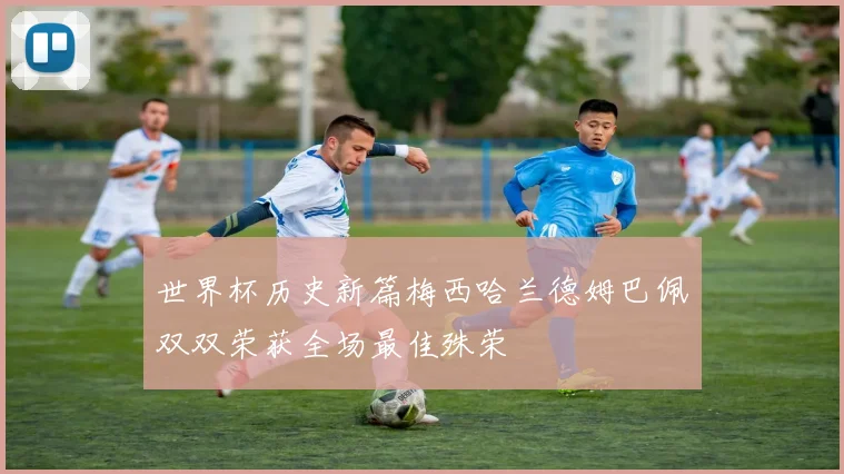 世界杯历史新篇梅西哈兰德姆巴佩双双荣获全场最佳殊荣