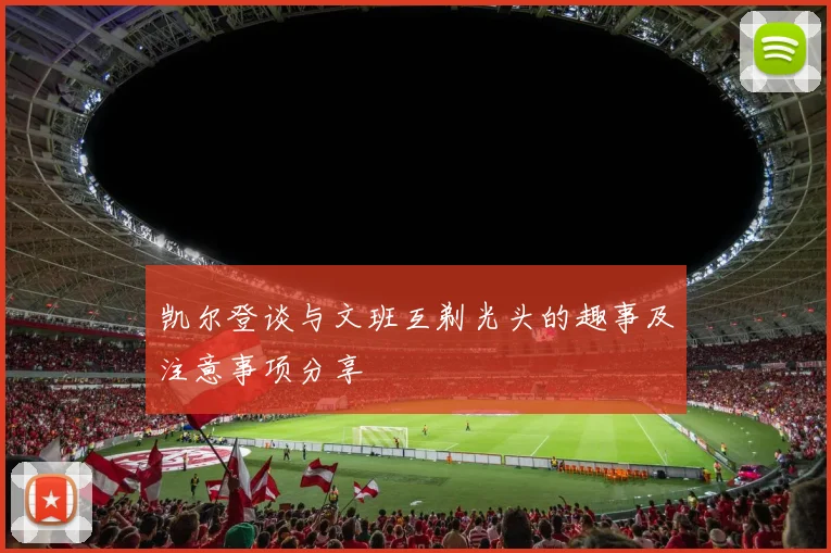 凯尔登谈与文班互剃光头的趣事及注意事项分享