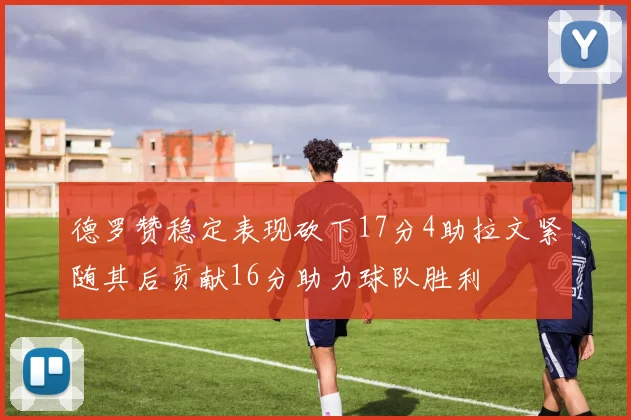 德罗赞稳定表现砍下17分4助拉文紧随其后贡献16分助力球队胜利