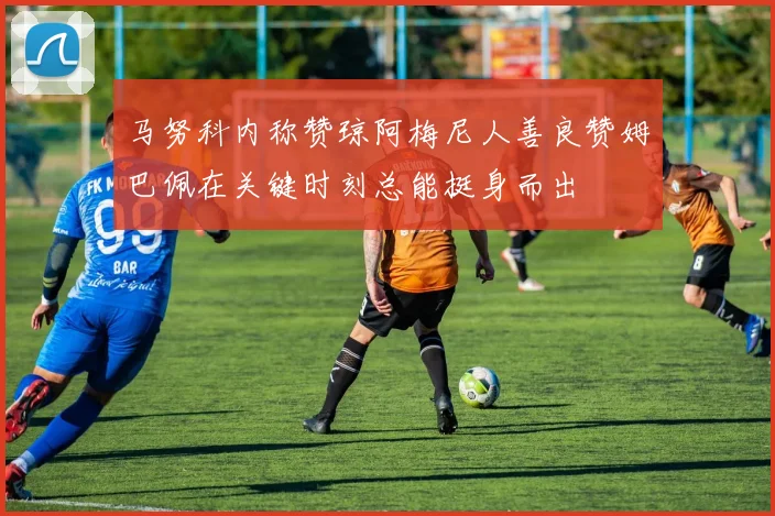 马努科内称赞琼阿梅尼人善良赞姆巴佩在关键时刻总能挺身而出
