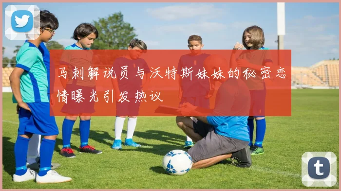 马刺解说员与沃特斯妹妹的秘密恋情曝光引发热议