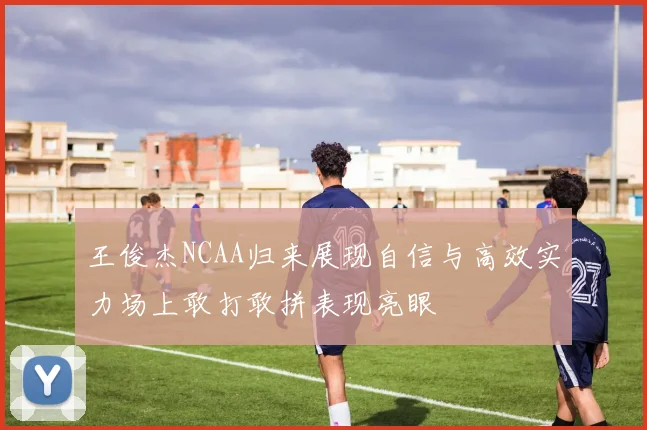 王俊杰NCAA归来展现自信与高效实力场上敢打敢拼表现亮眼
