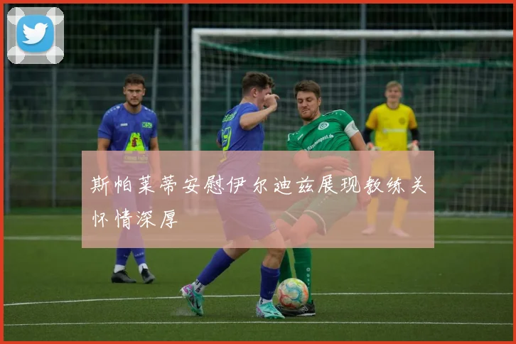 斯帕莱蒂安慰伊尔迪兹展现教练关怀情深厚