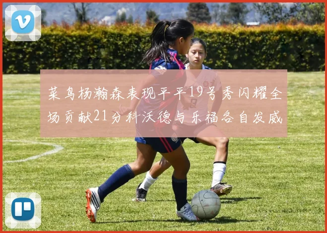 菜鸟杨瀚森表现平平19号秀闪耀全场贡献21分科沃德与乐福各自发威