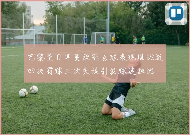 巴黎圣日耳曼欧冠点球表现堪忧近四次罚球三次失误引发球迷担忧