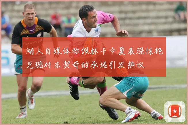 湖人自媒体称佩林卡今夏表现惊艳兑现对东契奇的承诺引发热议