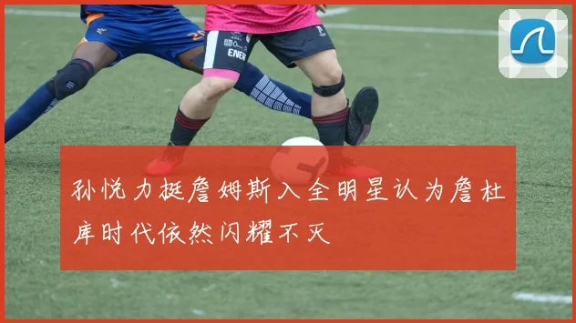 孙悦力挺詹姆斯入全明星认为詹杜库时代依然闪耀不灭