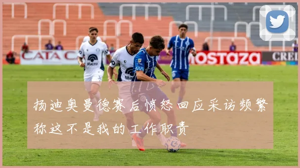 扬迪奥曼德赛后愤怒回应采访频繁称这不是我的工作职责