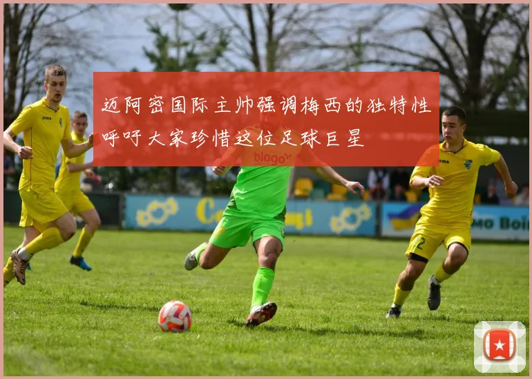 迈阿密国际主帅强调梅西的独特性呼吁大家珍惜这位足球巨星