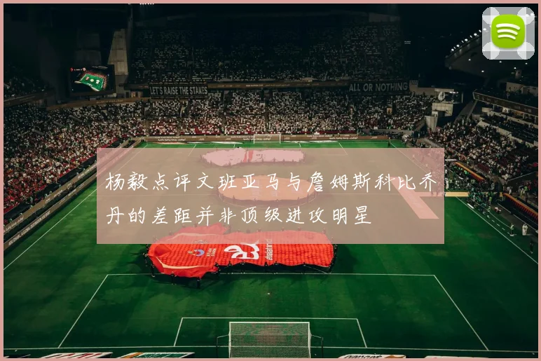 杨毅点评文班亚马与詹姆斯科比乔丹的差距并非顶级进攻明星