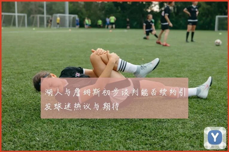 湖人与詹姆斯初步谈判能否续约引发球迷热议与期待