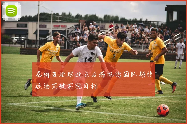 恩梅查进球造点后感慨德国队期待逐场突破实现目标