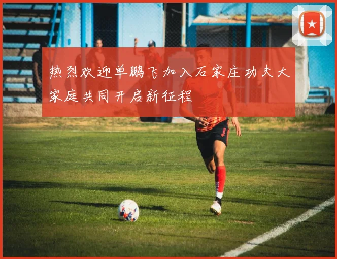 热烈欢迎单鹏飞加入石家庄功夫大家庭共同开启新征程
